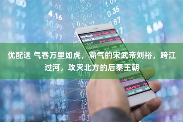 优配送 气吞万里如虎，霸气的宋武帝刘裕，跨江过河，攻灭北方的后秦王朝