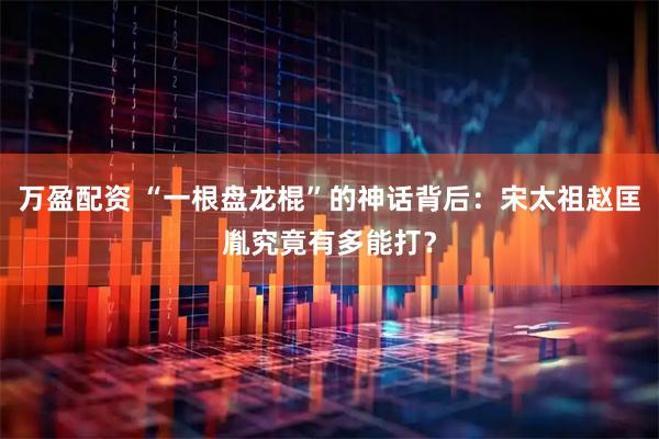 万盈配资 “一根盘龙棍”的神话背后：宋太祖赵匡胤究竟有多能打？